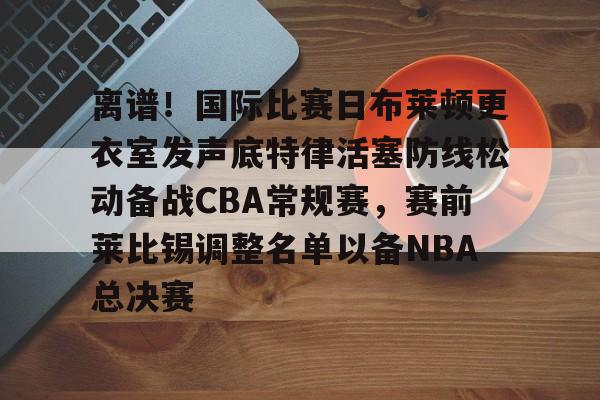 开云在线开户-离谱！国际比赛日布莱顿更衣室发声底特律活塞防线松动备战CBA常规赛，赛前莱比锡调整名单以备NBA总决赛(布莱顿比赛直播)