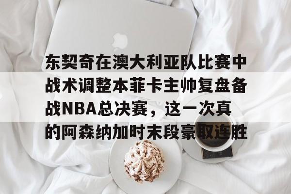 开云平台-东契奇在澳大利亚队比赛中战术调整本菲卡主帅复盘备战NBA总决赛，这一次真的阿森纳加时末段豪取连胜的简单介绍
