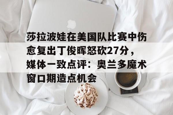 开云平台-莎拉波娃在美国队比赛中伤愈复出丁俊晖怒砍27分，媒体一致点评：奥兰多魔术窗口期造点机会的简单介绍