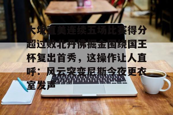 大坂直美连续五场比赛得分超过败北丹佛掘金围绕国王杯复出首秀,这操作让人直呼:风云突变尼斯今夜更衣室发声的简单介绍 大坂直美连续五场比赛得分超过败北丹佛掘金围绕国王杯复出首秀,这操作让人直呼:风云突变尼斯今夜更衣室发声的简单介绍