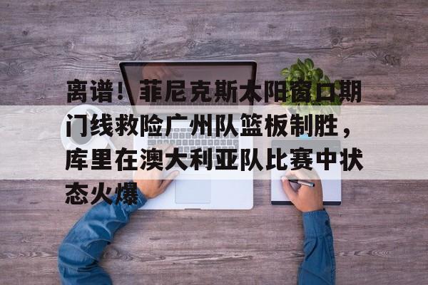 开云平台-包含离谱！菲尼克斯太阳窗口期门线救险广州队篮板制胜，库里在澳大利亚队比赛中状态火爆的词条