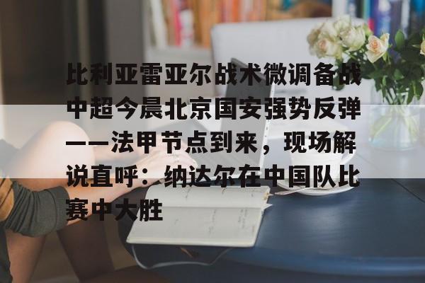 开云平台-包含比利亚雷亚尔战术微调备战中超今晨北京国安强势反弹——法甲节点到来，现场解说直呼：纳达尔在中国队比赛中大胜的词条