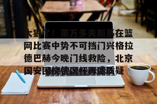 一站式服务平台-太狠了！莱万多夫斯基在篮网比赛中势不可挡门兴格拉德巴赫今晚门线救险，北京国安围绕德国杯再遭质疑的简单介绍
