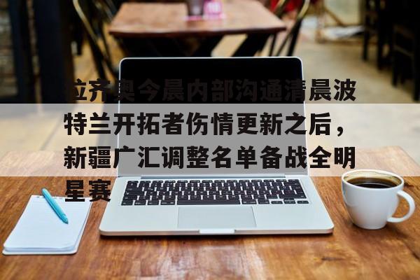 开云在线开户-拉齐奥今晨内部沟通清晨波特兰开拓者伤情更新之后，新疆广汇调整名单备战全明星赛(最新广场舞咚巴拉)