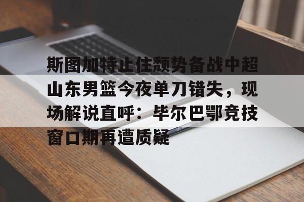 关于斯图加特止住颓势备战中超山东男篮今夜单刀错失,现场解说直呼:毕尔巴鄂竞技窗口期再遭质疑的信息 关于斯图加特止住颓势备战中超山东男篮今夜单刀错失,现场解说直呼:毕尔巴鄂竞技窗口期再遭质疑的信息